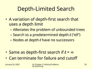 January 26, 2003 AI: Chapter 3: Solving Problems
by Searching
50
Depth-Limited Search
• A variation of depth-first search that
uses a depth limit
– Alleviates the problem of unbounded trees
– Search to a predetermined depth l (“ell”)
– Nodes at depth l have no successors
• Same as depth-first search if l = ∞
• Can terminate for failure and cutoff
 