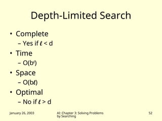 January 26, 2003 AI: Chapter 3: Solving Problems
by Searching
52
Depth-Limited Search
• Complete
– Yes if l < d
• Time
– O(bl
)
• Space
– O(bl)
• Optimal
– No if l > d
 