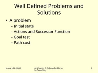 January 26, 2003 AI: Chapter 3: Solving Problems
by Searching
6
Well Defined Problems and
Solutions
• A problem
– Initial state
– Actions and Successor Function
– Goal test
– Path cost
 