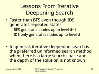 January 26, 2003 AI: Chapter 3: Solving Problems
by Searching
60
Lessons From Iterative
Deepening Search
• Faster than BFS even though IDS
generates repeated states
– BFS generates nodes up to level d+1
– IDS only generates nodes up to level d
• In general, iterative deepening search is
the preferred uninformed search method
when there is a large search space and
the depth of the solution is not known
 