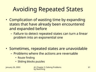 January 26, 2003 AI: Chapter 3: Solving Problems
by Searching
61
Avoiding Repeated States
• Complication of wasting time by expanding
states that have already been encountered
and expanded before
– Failure to detect repeated states can turn a linear
problem into an exponential one
• Sometimes, repeated states are unavoidable
– Problems where the actions are reversable
• Route finding
• Sliding blocks puzzles
 