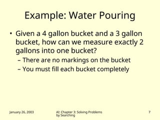 January 26, 2003 AI: Chapter 3: Solving Problems
by Searching
7
Example: Water Pouring
• Given a 4 gallon bucket and a 3 gallon
bucket, how can we measure exactly 2
gallons into one bucket?
– There are no markings on the bucket
– You must fill each bucket completely
 