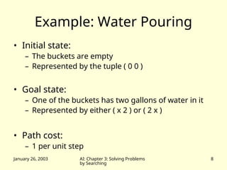 January 26, 2003 AI: Chapter 3: Solving Problems
by Searching
8
Example: Water Pouring
• Initial state:
– The buckets are empty
– Represented by the tuple ( 0 0 )
• Goal state:
– One of the buckets has two gallons of water in it
– Represented by either ( x 2 ) or ( 2 x )
• Path cost:
– 1 per unit step
 