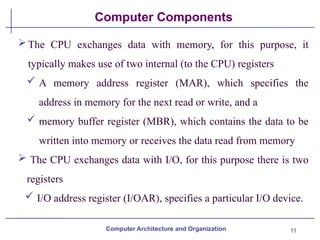 11
Computer Components
The CPU exchanges data with memory, for this purpose, it
typically makes use of two internal (to the CPU) registers
 A memory address register (MAR), which specifies the
address in memory for the next read or write, and a
 memory buffer register (MBR), which contains the data to be
written into memory or receives the data read from memory
 The CPU exchanges data with I/O, for this purpose there is two
registers
 I/O address register (I/OAR), specifies a particular I/O device.
Computer Architecture and Organization
 