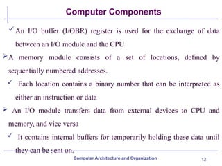 12
Computer Components
An I/O buffer (I/OBR) register is used for the exchange of data
between an I/O module and the CPU
A memory module consists of a set of locations, defined by
sequentially numbered addresses.
 Each location contains a binary number that can be interpreted as
either an instruction or data
 An I/O module transfers data from external devices to CPU and
memory, and vice versa
 It contains internal buffers for temporarily holding these data until
they can be sent on.
Computer Architecture and Organization
 