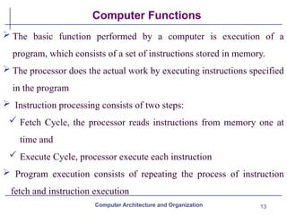 13
Computer Functions
 The basic function performed by a computer is execution of a
program, which consists of a set of instructions stored in memory.
 The processor does the actual work by executing instructions specified
in the program
 Instruction processing consists of two steps:
 Fetch Cycle, the processor reads instructions from memory one at
time and
 Execute Cycle, processor execute each instruction
 Program execution consists of repeating the process of instruction
fetch and instruction execution
Computer Architecture and Organization
 