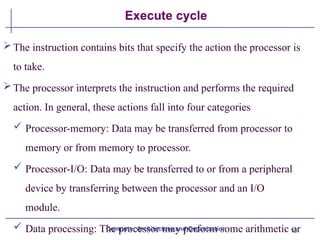 16
Execute cycle
The instruction contains bits that specify the action the processor is
to take.
The processor interprets the instruction and performs the required
action. In general, these actions fall into four categories
 Processor-memory: Data may be transferred from processor to
memory or from memory to processor.
 Processor-I/O: Data may be transferred to or from a peripheral
device by transferring between the processor and an I/O
module.
 Data processing: The processor may perform some arithmetic or
Computer Architecture and Organization
 