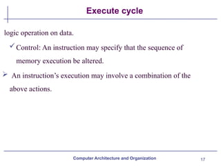 17
Execute cycle
logic operation on data.
Control: An instruction may specify that the sequence of
memory execution be altered.
 An instruction’s execution may involve a combination of the
above actions.
Computer Architecture and Organization
 