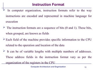 18
Instruction Format
 In computer organization, instruction formats refer to the way
instructions are encoded and represented in machine language for
execution
 The instruction formats are a sequence of bits (0 and 1). These bits,
when grouped, are known as fields
Each field of the machine provides specific information to the CPU
related to the operation and location of the data
 It can be of variable lengths with multiple numbers of addresses.
These address fields in the instruction format vary as per the
organization of the registers in the CPU
Computer Architecture and Organization
 