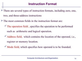 19
Instruction Format
There are several types of instruction formats, including zero, one,
two, and three-address instructions
The most common fields in the instruction format are:
The operation field , specifies the operation to be performed
such as arithmetic and logical operation.
Address field, which contains the location of the operand, i.e.,
register or memory location.
Mode field, which specifies how operand is to be founded.
Computer Architecture and Organization
 
