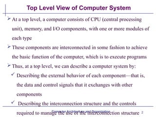 2
Top Level View of Computer System
Computer Architecture and Organization
At a top level, a computer consists of CPU (central processing
unit), memory, and I/O components, with one or more modules of
each type
These components are interconnected in some fashion to achieve
the basic function of the computer, which is to execute programs
Thus, at a top level, we can describe a computer system by:
 Describing the external behavior of each component—that is,
the data and control signals that it exchanges with other
components
 Describing the interconnection structure and the controls
required to manage the use of the interconnection structure
 