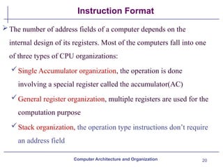 20
Instruction Format
The number of address fields of a computer depends on the
internal design of its registers. Most of the computers fall into one
of three types of CPU organizations:
Single Accumulator organization, the operation is done
involving a special register called the accumulator(AC)
General register organization, multiple registers are used for the
computation purpose
Stack organization, the operation type instructions don’t require
an address field
Computer Architecture and Organization
 