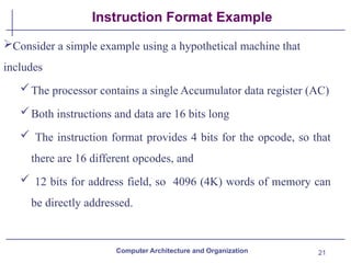 21
Instruction Format Example
Consider a simple example using a hypothetical machine that
includes
The processor contains a single Accumulator data register (AC)
Both instructions and data are 16 bits long
 The instruction format provides 4 bits for the opcode, so that
there are 16 different opcodes, and
 12 bits for address field, so 4096 (4K) words of memory can
be directly addressed.
Computer Architecture and Organization
 