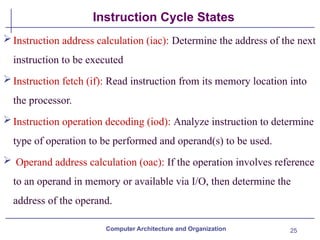 25
Instruction Cycle States
Computer Architecture and Organization
Instruction address calculation (iac): Determine the address of the next
instruction to be executed
Instruction fetch (if): Read instruction from its memory location into
the processor.
Instruction operation decoding (iod): Analyze instruction to determine
type of operation to be performed and operand(s) to be used.
 Operand address calculation (oac): If the operation involves reference
to an operand in memory or available via I/O, then determine the
address of the operand.
 