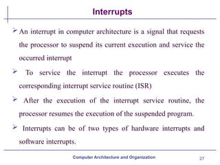 27
Interrupts
Computer Architecture and Organization
An interrupt in computer architecture is a signal that requests
the processor to suspend its current execution and service the
occurred interrupt
 To service the interrupt the processor executes the
corresponding interrupt service routine (ISR)
 After the execution of the interrupt service routine, the
processor resumes the execution of the suspended program.
 Interrupts can be of two types of hardware interrupts and
software interrupts.
 