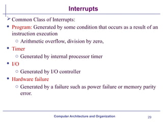 29
Interrupts
Computer Architecture and Organization
Common Class of Interrupts:
· Program: Generated by some condition that occurs as a result of an
instruction execution
o Arithmetic overflow, division by zero,
· Timer
o Generated by internal processor timer
· I/O
o Generated by I/O controller
· Hardware failure
o Generated by a failure such as power failure or memory parity
error.
 