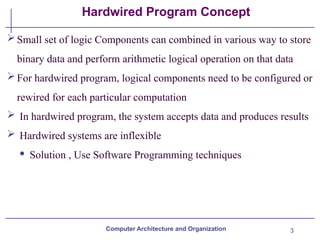 3
Hardwired Program Concept
Computer Architecture and Organization
Small set of logic Components can combined in various way to store
binary data and perform arithmetic logical operation on that data
For hardwired program, logical components need to be configured or
rewired for each particular computation
 In hardwired program, the system accepts data and produces results
 Hardwired systems are inflexible
· Solution , Use Software Programming techniques
 