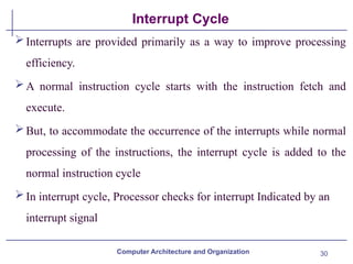 30
Interrupt Cycle
Computer Architecture and Organization
Interrupts are provided primarily as a way to improve processing
efficiency.
A normal instruction cycle starts with the instruction fetch and
execute.
But, to accommodate the occurrence of the interrupts while normal
processing of the instructions, the interrupt cycle is added to the
normal instruction cycle
In interrupt cycle, Processor checks for interrupt Indicated by an
interrupt signal
 