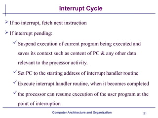 31
Interrupt Cycle
Computer Architecture and Organization
If no interrupt, fetch next instruction
If interrupt pending:
Suspend execution of current program being executed and
saves its context such as content of PC & any other data
relevant to the processor activity.
Set PC to the starting address of interrupt handler routine
Execute interrupt handler routine, when it becomes completed
the processor can resume execution of the user program at the
point of interruption
 