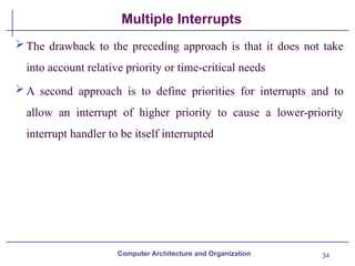34
Multiple Interrupts
Computer Architecture and Organization
The drawback to the preceding approach is that it does not take
into account relative priority or time-critical needs
A second approach is to define priorities for interrupts and to
allow an interrupt of higher priority to cause a lower-priority
interrupt handler to be itself interrupted
 