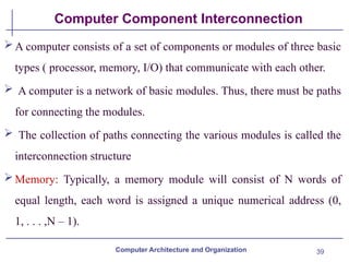 39
Computer Component Interconnection
A computer consists of a set of components or modules of three basic
types ( processor, memory, I/O) that communicate with each other.
 A computer is a network of basic modules. Thus, there must be paths
for connecting the modules.
 The collection of paths connecting the various modules is called the
interconnection structure
Memory: Typically, a memory module will consist of N words of
equal length, each word is assigned a unique numerical address (0,
1, . . . ,N – 1).
Computer Architecture and Organization
 
