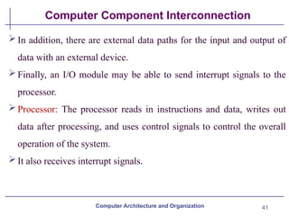 41
Computer Component Interconnection
In addition, there are external data paths for the input and output of
data with an external device.
Finally, an I/O module may be able to send interrupt signals to the
processor.
Processor: The processor reads in instructions and data, writes out
data after processing, and uses control signals to control the overall
operation of the system.
It also receives interrupt signals.
Computer Architecture and Organization
 