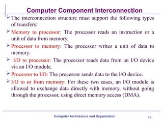 42
Computer Component Interconnection
The interconnection structure must support the following types
of transfers:
Memory to processor: The processor reads an instruction or a
unit of data from memory.
Processor to memory: The processor writes a unit of data to
memory.
 I/O to processor: The processor reads data from an I/O device
via an I/O module.
Processor to I/O: The processor sends data to the I/O device.
I/O to or from memory: For these two cases, an I/O module is
allowed to exchange data directly with memory, without going
through the processor, using direct memory access (DMA).
Computer Architecture and Organization
 