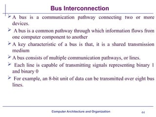 44
Bus Interconnection
A bus is a communication pathway connecting two or more
devices.
 A bus is a common pathway through which information flows from
one computer component to another
A key characteristic of a bus is that, it is a shared transmission
medium
A bus consists of multiple communication pathways, or lines.
 Each line is capable of transmitting signals representing binary 1
and binary 0
 For example, an 8-bit unit of data can be transmitted over eight bus
lines.
Computer Architecture and Organization
 