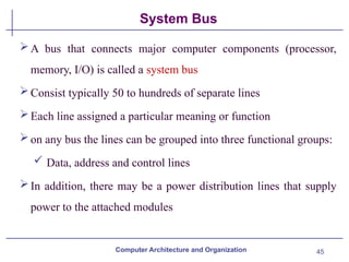 45
System Bus
A bus that connects major computer components (processor,
memory, I/O) is called a system bus
Consist typically 50 to hundreds of separate lines
Each line assigned a particular meaning or function
on any bus the lines can be grouped into three functional groups:
 Data, address and control lines
In addition, there may be a power distribution lines that supply
power to the attached modules
Computer Architecture and Organization
 