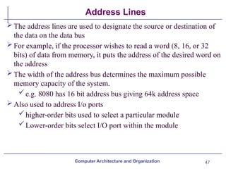 47
Address Lines
The address lines are used to designate the source or destination of
the data on the data bus
For example, if the processor wishes to read a word (8, 16, or 32
bits) of data from memory, it puts the address of the desired word on
the address
The width of the address bus determines the maximum possible
memory capacity of the system.
e.g. 8080 has 16 bit address bus giving 64k address space
Also used to address I/o ports
higher-order bits used to select a particular module
Lower-order bits select I/O port within the module
Computer Architecture and Organization
 