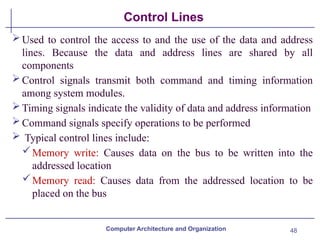 48
Control Lines
Used to control the access to and the use of the data and address
lines. Because the data and address lines are shared by all
components
Control signals transmit both command and timing information
among system modules.
Timing signals indicate the validity of data and address information
Command signals specify operations to be performed
 Typical control lines include:
Memory write: Causes data on the bus to be written into the
addressed location
Memory read: Causes data from the addressed location to be
placed on the bus
Computer Architecture and Organization
 
