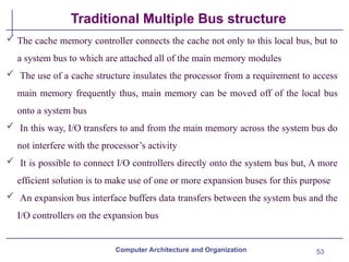 53
Traditional Multiple Bus structure
 The cache memory controller connects the cache not only to this local bus, but to
a system bus to which are attached all of the main memory modules
 The use of a cache structure insulates the processor from a requirement to access
main memory frequently thus, main memory can be moved off of the local bus
onto a system bus
 In this way, I/O transfers to and from the main memory across the system bus do
not interfere with the processor’s activity
 It is possible to connect I/O controllers directly onto the system bus but, A more
efficient solution is to make use of one or more expansion buses for this purpose
 An expansion bus interface buffers data transfers between the system bus and the
I/O controllers on the expansion bus
Computer Architecture and Organization
 