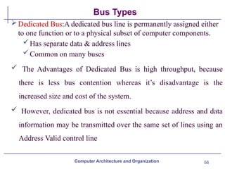 56
Bus Types
Computer Architecture and Organization
Dedicated Bus:A dedicated bus line is permanently assigned either
to one function or to a physical subset of computer components.
Has separate data & address lines
Common on many buses
 The Advantages of Dedicated Bus is high throughput, because
there is less bus contention whereas it’s disadvantage is the
increased size and cost of the system.
 However, dedicated bus is not essential because address and data
information may be transmitted over the same set of lines using an
Address Valid control line
 