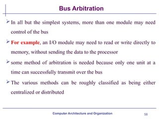 58
Bus Arbitration
In all but the simplest systems, more than one module may need
control of the bus
For example, an I/O module may need to read or write directly to
memory, without sending the data to the processor
some method of arbitration is needed because only one unit at a
time can successfully transmit over the bus
The various methods can be roughly classified as being either
centralized or distributed
Computer Architecture and Organization
 