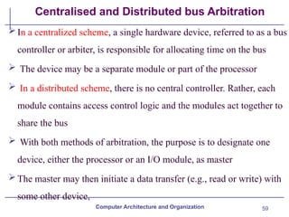 59
Centralised and Distributed bus Arbitration
In a centralized scheme, a single hardware device, referred to as a bus
controller or arbiter, is responsible for allocating time on the bus
 The device may be a separate module or part of the processor
 In a distributed scheme, there is no central controller. Rather, each
module contains access control logic and the modules act together to
share the bus
 With both methods of arbitration, the purpose is to designate one
device, either the processor or an I/O module, as master
The master may then initiate a data transfer (e.g., read or write) with
some other device,
Computer Architecture and Organization
 