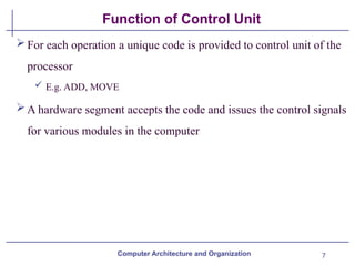 7
Function of Control Unit
For each operation a unique code is provided to control unit of the
processor
 E.g. ADD, MOVE
A hardware segment accepts the code and issues the control signals
for various modules in the computer
Computer Architecture and Organization
 