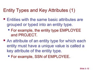 Slide 3- 12
Entity Types and Key Attributes (1)
 Entities with the same basic attributes are
grouped or typed into an entity type.
 For example, the entity type EMPLOYEE
and PROJECT.
 An attribute of an entity type for which each
entity must have a unique value is called a
key attribute of the entity type.
 For example, SSN of EMPLOYEE.
 