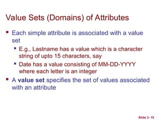 Value Sets (Domains) of Attributes
 Each simple attribute is associated with a value
set
 E.g., Lastname has a value which is a character
string of upto 15 characters, say
 Date has a value consisting of MM-DD-YYYY
where each letter is an integer
 A value set specifies the set of values associated
with an attribute
Slide 3- 15
 