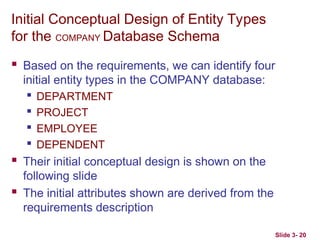 Slide 3- 20
Initial Conceptual Design of Entity Types
for the COMPANY Database Schema
 Based on the requirements, we can identify four
initial entity types in the COMPANY database:

DEPARTMENT

PROJECT

EMPLOYEE

DEPENDENT
 Their initial conceptual design is shown on the
following slide
 The initial attributes shown are derived from the
requirements description
 