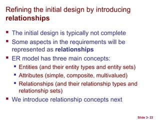 Slide 3- 22
Refining the initial design by introducing
relationships
 The initial design is typically not complete
 Some aspects in the requirements will be
represented as relationships
 ER model has three main concepts:
 Entities (and their entity types and entity sets)
 Attributes (simple, composite, multivalued)
 Relationships (and their relationship types and
relationship sets)
 We introduce relationship concepts next
 