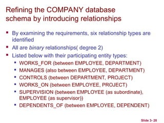 Slide 3- 28
Refining the COMPANY database
schema by introducing relationships
 By examining the requirements, six relationship types are
identified
 All are binary relationships( degree 2)
 Listed below with their participating entity types:
 WORKS_FOR (between EMPLOYEE, DEPARTMENT)
 MANAGES (also between EMPLOYEE, DEPARTMENT)
 CONTROLS (between DEPARTMENT, PROJECT)
 WORKS_ON (between EMPLOYEE, PROJECT)
 SUPERVISION (between EMPLOYEE (as subordinate),
EMPLOYEE (as supervisor))
 DEPENDENTS_OF (between EMPLOYEE, DEPENDENT)
 