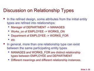 Slide 3- 30
Discussion on Relationship Types
 In the refined design, some attributes from the initial entity
types are refined into relationships:
 Manager of DEPARTMENT -> MANAGES
 Works_on of EMPLOYEE -> WORKS_ON
 Department of EMPLOYEE -> WORKS_FOR
 etc
 In general, more than one relationship type can exist
between the same participating entity types
 MANAGES and WORKS_FOR are distinct relationship
types between EMPLOYEE and DEPARTMENT
 Different meanings and different relationship instances.
 