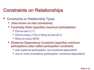 Slide 3- 31
Constraints on Relationships
 Constraints on Relationship Types
 (Also known as ratio constraints)
 Cardinality Ratio (specifies maximum participation)

One-to-one (1:1)

One-to-many (1:N) or Many-to-one (N:1)

Many-to-many (M:N)
 Existence Dependency Constraint (specifies minimum
participation) (also called participation constraint)

zero (optional participation, not existence-dependent)

one or more (mandatory participation, existence-dependent)
 