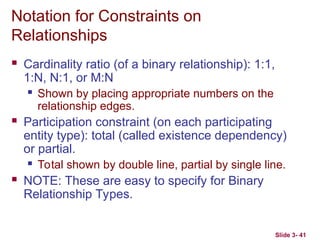 Slide 3- 41
Notation for Constraints on
Relationships
 Cardinality ratio (of a binary relationship): 1:1,
1:N, N:1, or M:N
 Shown by placing appropriate numbers on the
relationship edges.
 Participation constraint (on each participating
entity type): total (called existence dependency)
or partial.
 Total shown by double line, partial by single line.
 NOTE: These are easy to specify for Binary
Relationship Types.
 