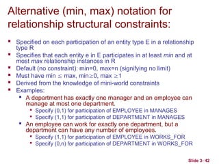 Slide 3- 42
Alternative (min, max) notation for
relationship structural constraints:
 Specified on each participation of an entity type E in a relationship
type R
 Specifies that each entity e in E participates in at least min and at
most max relationship instances in R
 Default (no constraint): min=0, max=n (signifying no limit)
 Must have min  max, min0, max 1
 Derived from the knowledge of mini-world constraints
 Examples:

A department has exactly one manager and an employee can
manage at most one department.

Specify (0,1) for participation of EMPLOYEE in MANAGES

Specify (1,1) for participation of DEPARTMENT in MANAGES

An employee can work for exactly one department, but a
department can have any number of employees.

Specify (1,1) for participation of EMPLOYEE in WORKS_FOR

Specify (0,n) for participation of DEPARTMENT in WORKS_FOR
 