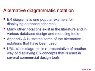 Slide 3- 45
Alternative diagrammatic notation
 ER diagrams is one popular example for
displaying database schemas
 Many other notations exist in the literature and in
various database design and modeling tools
 Appendix A illustrates some of the alternative
notations that have been used
 UML class diagrams is representative of another
way of displaying ER concepts that is used in
several commercial design tools
 