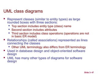 Slide 3- 47
UML class diagrams
 Represent classes (similar to entity types) as large
rounded boxes with three sections:

Top section includes entity type (class) name

Second section includes attributes

Third section includes class operations (operations are not
in basic ER model)
 Relationships (called associations) represented as lines
connecting the classes

Other UML terminology also differs from ER terminology
 Used in database design and object-oriented software
design
 UML has many other types of diagrams for software
design
 
