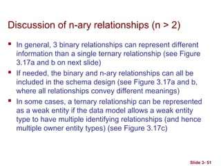 Slide 3- 51
Discussion of n-ary relationships (n > 2)
 In general, 3 binary relationships can represent different
information than a single ternary relationship (see Figure
3.17a and b on next slide)
 If needed, the binary and n-ary relationships can all be
included in the schema design (see Figure 3.17a and b,
where all relationships convey different meanings)
 In some cases, a ternary relationship can be represented
as a weak entity if the data model allows a weak entity
type to have multiple identifying relationships (and hence
multiple owner entity types) (see Figure 3.17c)
 