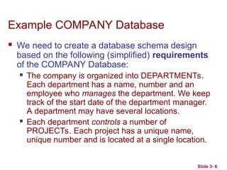 Slide 3- 6
Example COMPANY Database
 We need to create a database schema design
based on the following (simplified) requirements
of the COMPANY Database:
 The company is organized into DEPARTMENTs.
Each department has a name, number and an
employee who manages the department. We keep
track of the start date of the department manager.
A department may have several locations.
 Each department controls a number of
PROJECTs. Each project has a unique name,
unique number and is located at a single location.
 