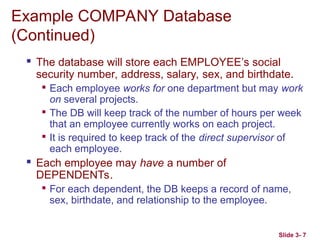 Slide 3- 7
Example COMPANY Database
(Continued)
 The database will store each EMPLOYEE’s social
security number, address, salary, sex, and birthdate.

Each employee works for one department but may work
on several projects.

The DB will keep track of the number of hours per week
that an employee currently works on each project.

It is required to keep track of the direct supervisor of
each employee.
 Each employee may have a number of
DEPENDENTs.

For each dependent, the DB keeps a record of name,
sex, birthdate, and relationship to the employee.
 